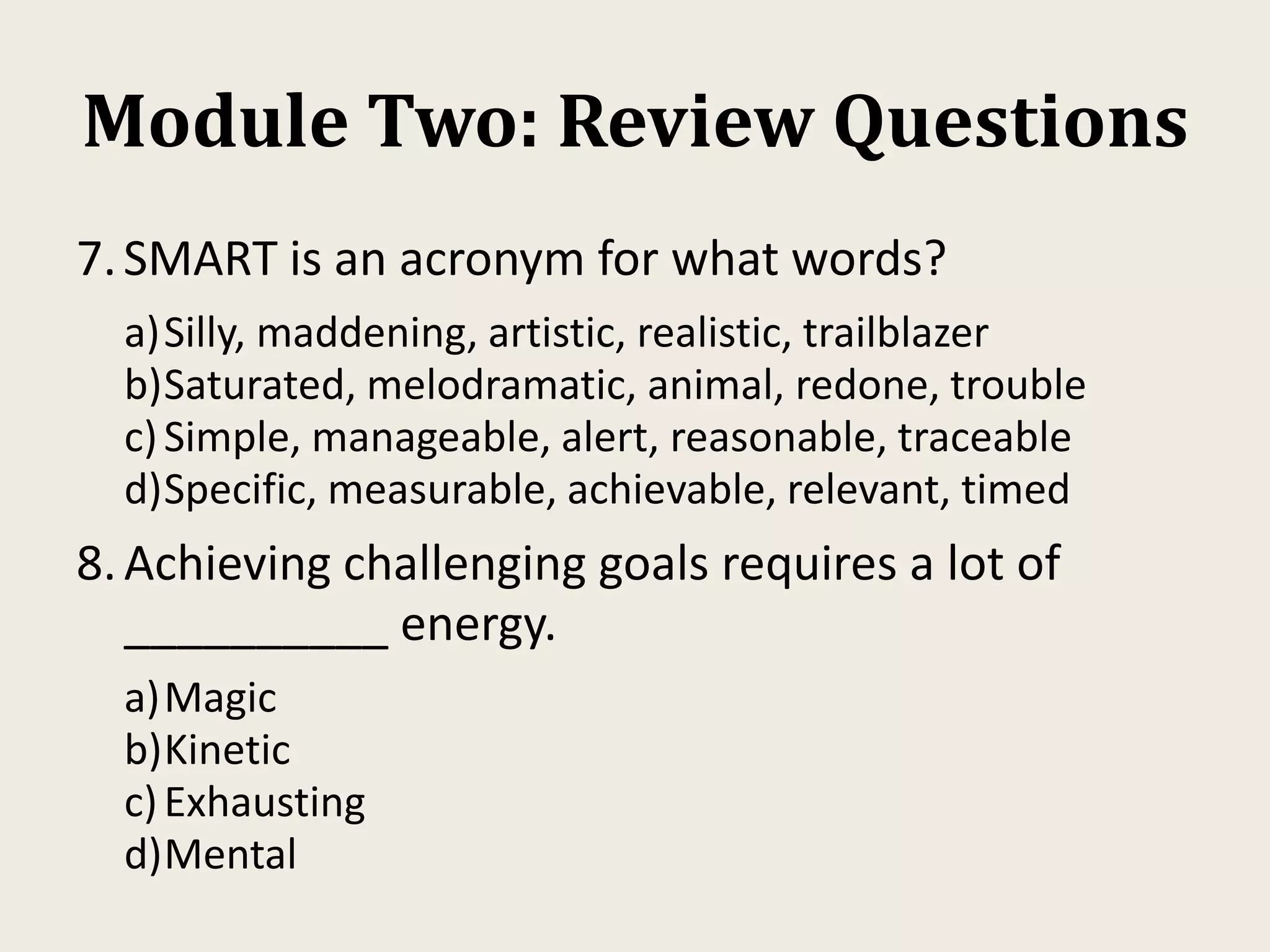 Module Two: Review Questions
7.SMART is an acronym for what words?
a)Silly, maddening, artistic, realistic, trailblazer
b)Saturated, melodramatic, animal, redone, trouble
c)Simple, manageable, alert, reasonable, traceable
d)Specific, measurable, achievable, relevant, timed
8.Achieving challenging goals requires a lot of
__________ energy.
a)Magic
b)Kinetic
c)Exhausting
d)Mental
 