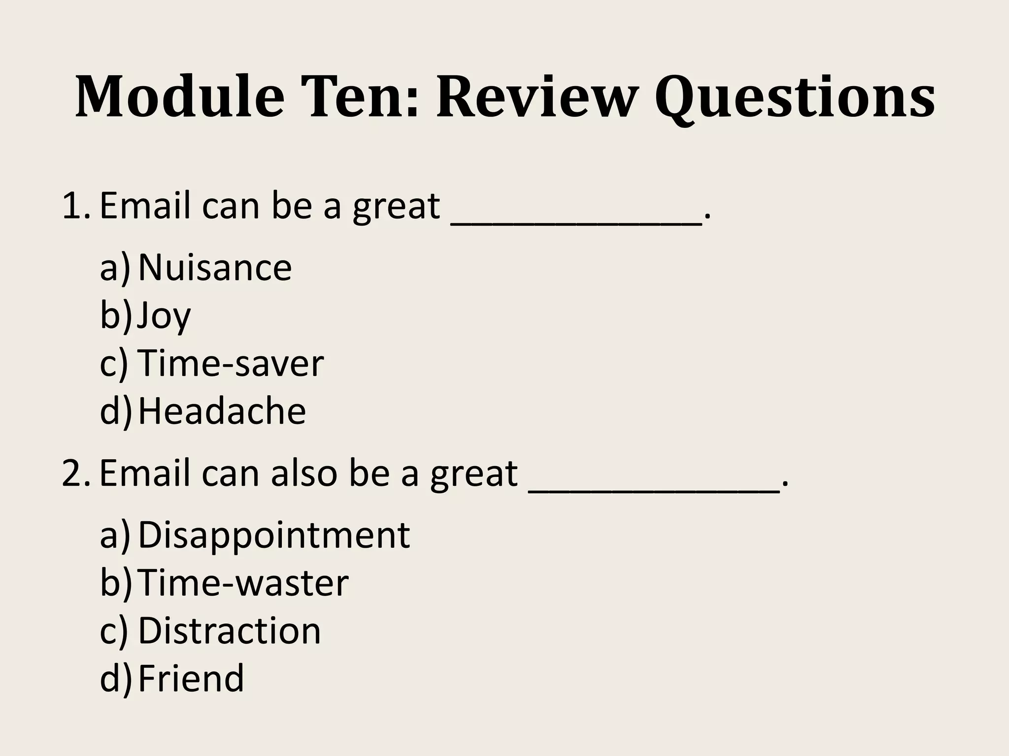 Module Ten: Review Questions
1.Email can be a great ____________.
a)Nuisance
b)Joy
c) Time-saver
d)Headache
2.Email can also be a great ____________.
a)Disappointment
b)Time-waster
c) Distraction
d)Friend
 