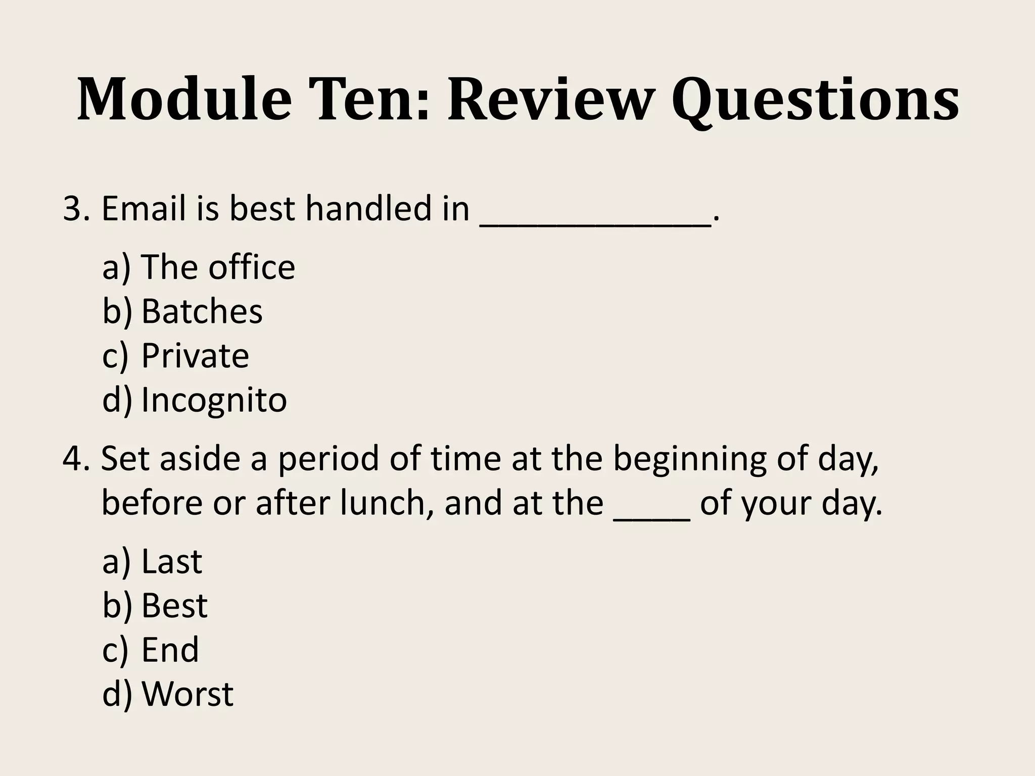 Module Ten: Review Questions
3. Email is best handled in ____________.
a) The office
b) Batches
c) Private
d) Incognito
4. Set aside a period of time at the beginning of day,
before or after lunch, and at the ____ of your day.
a) Last
b) Best
c) End
d) Worst
 
