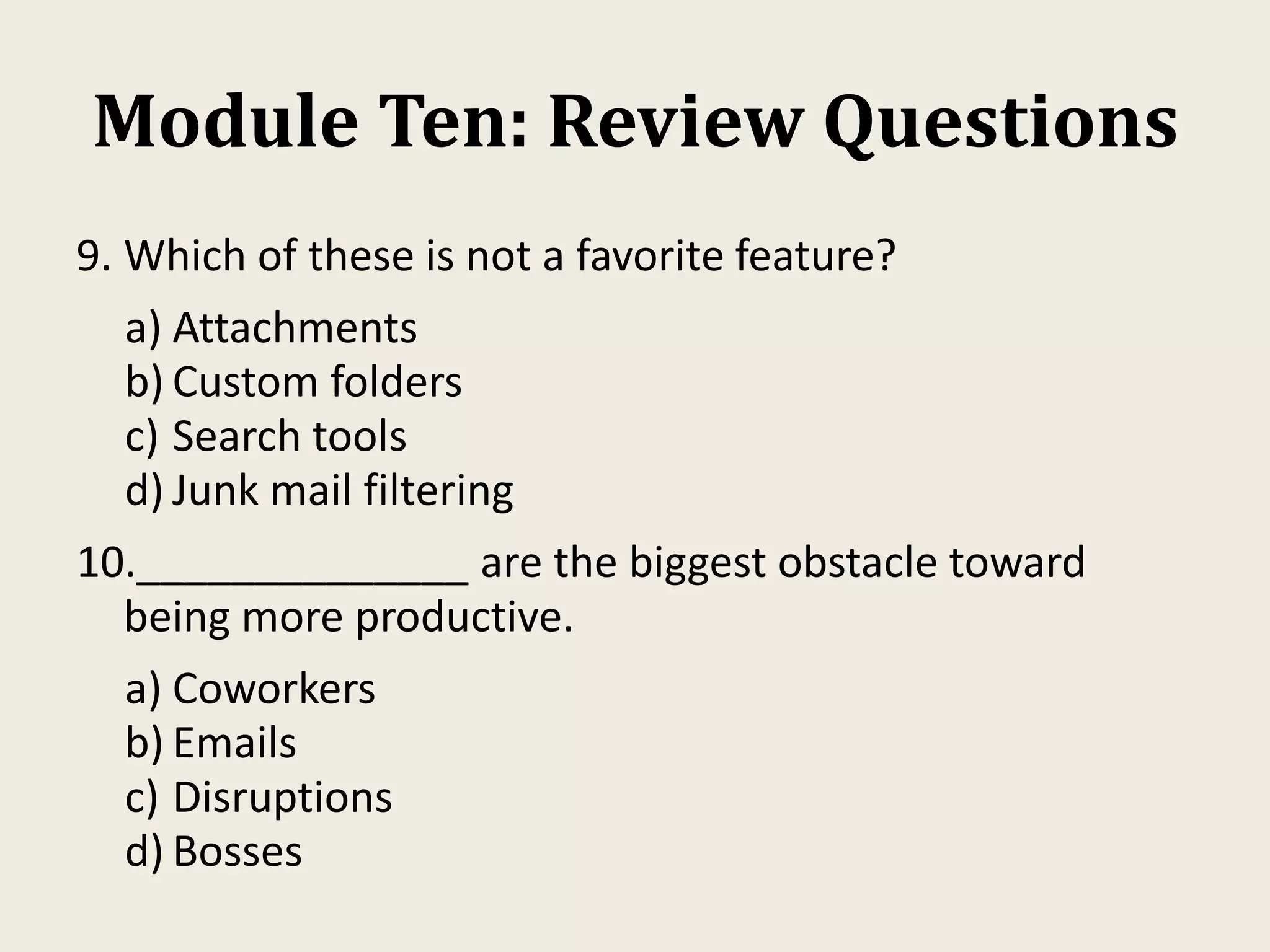 Module Ten: Review Questions
9. Which of these is not a favorite feature?
a) Attachments
b) Custom folders
c) Search tools
d) Junk mail filtering
10.______________ are the biggest obstacle toward
being more productive.
a) Coworkers
b) Emails
c) Disruptions
d) Bosses
 
