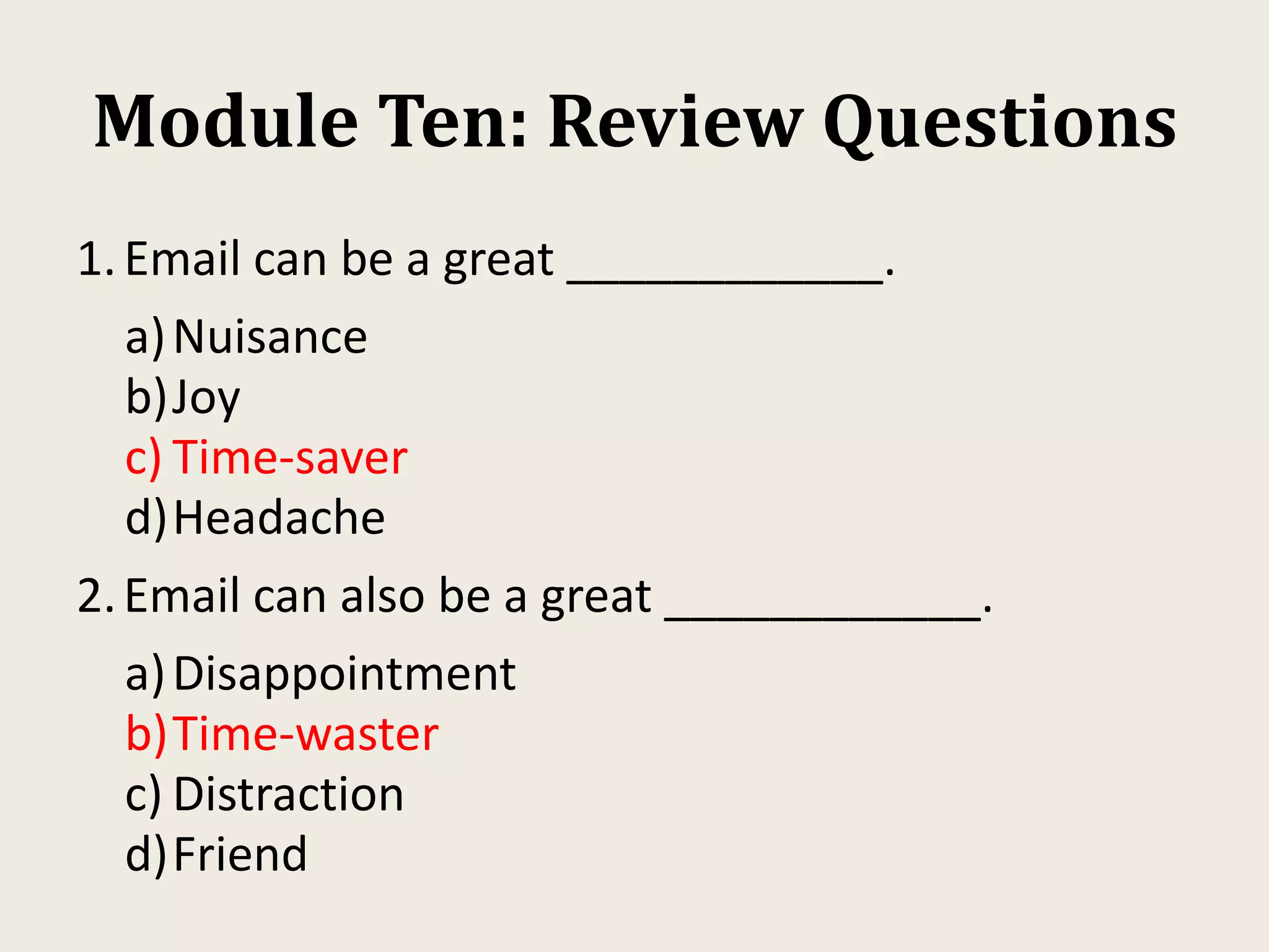Module Ten: Review Questions
1.Email can be a great ____________.
a)Nuisance
b)Joy
c) Time-saver
d)Headache
2.Email can also be a great ____________.
a)Disappointment
b)Time-waster
c) Distraction
d)Friend
 