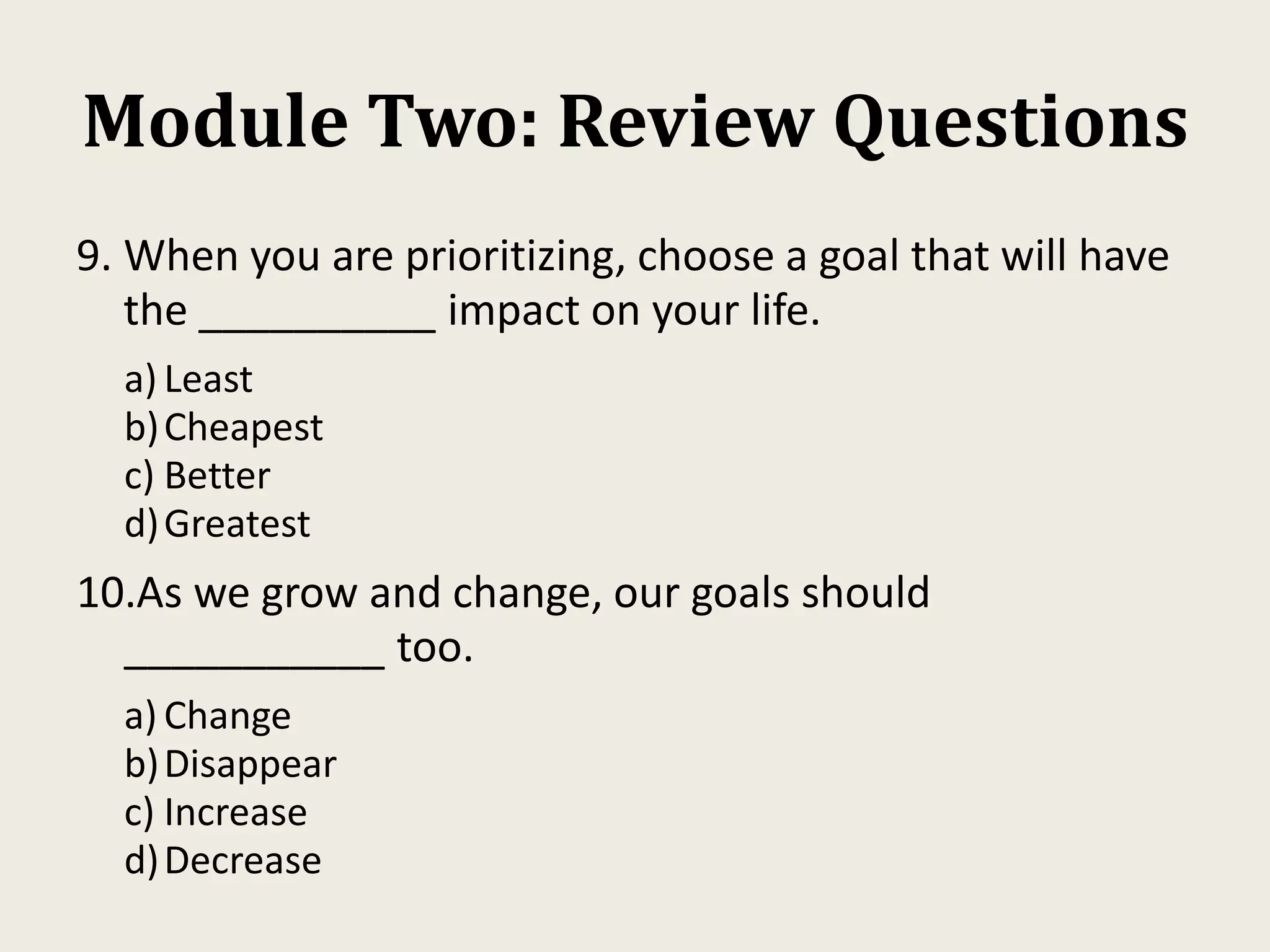 Module Two: Review Questions
9. When you are prioritizing, choose a goal that will have
the __________ impact on your life.
a) Least
b)Cheapest
c) Better
d)Greatest
10.As we grow and change, our goals should
___________ too.
a) Change
b)Disappear
c) Increase
d)Decrease
 