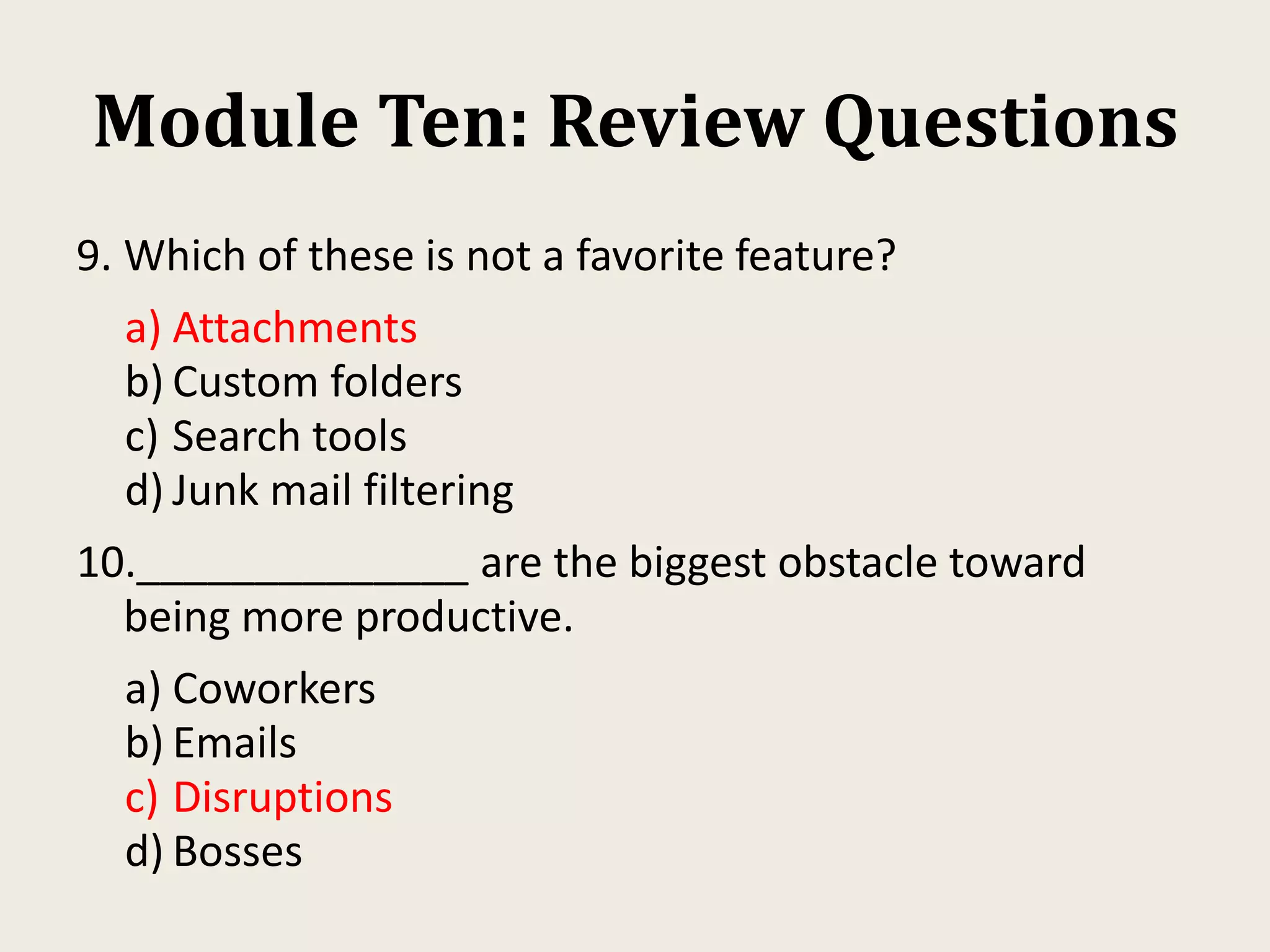 Module Ten: Review Questions
9. Which of these is not a favorite feature?
a) Attachments
b) Custom folders
c) Search tools
d) Junk mail filtering
10.______________ are the biggest obstacle toward
being more productive.
a) Coworkers
b) Emails
c) Disruptions
d) Bosses
 