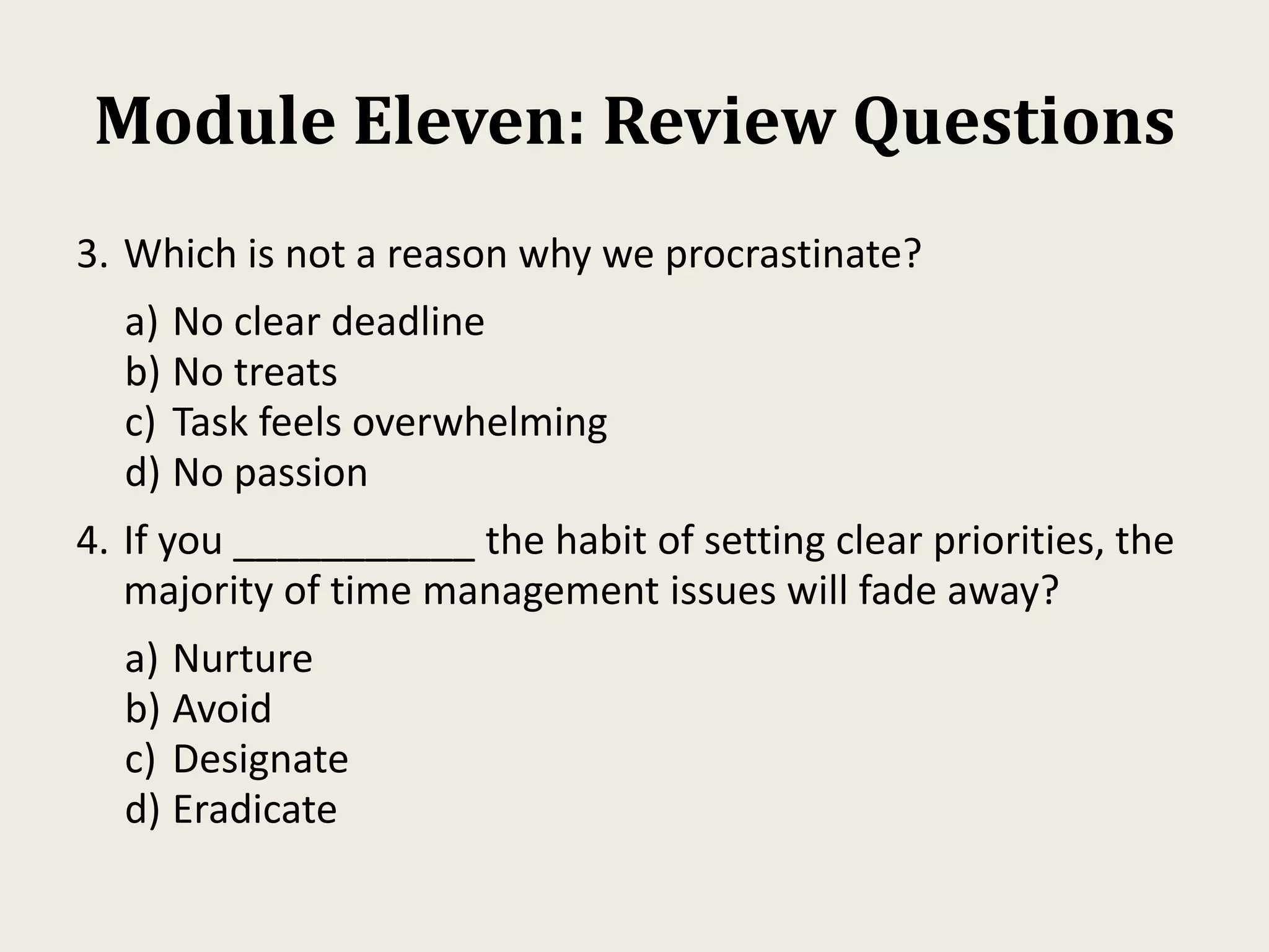 Module Eleven: Review Questions
3. Which is not a reason why we procrastinate?
a) No clear deadline
b) No treats
c) Task feels overwhelming
d) No passion
4. If you ___________ the habit of setting clear priorities, the
majority of time management issues will fade away?
a) Nurture
b) Avoid
c) Designate
d) Eradicate
 