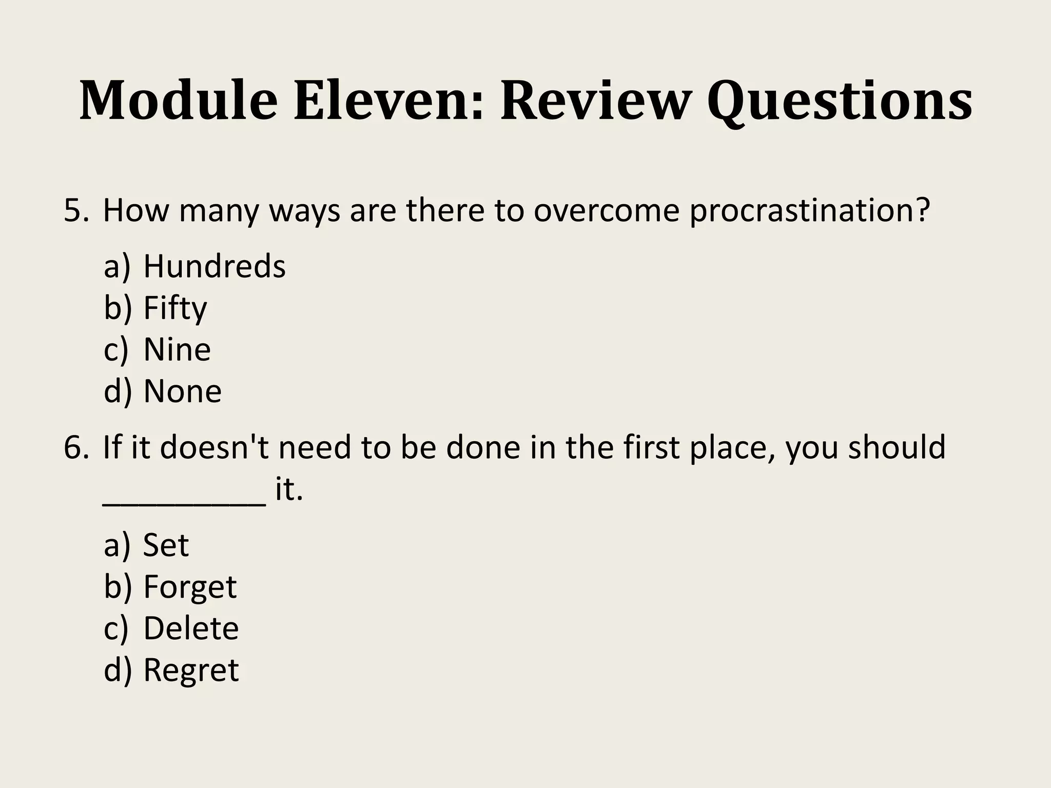 Module Eleven: Review Questions
5. How many ways are there to overcome procrastination?
a) Hundreds
b) Fifty
c) Nine
d) None
6. If it doesn't need to be done in the first place, you should
_________ it.
a) Set
b) Forget
c) Delete
d) Regret
 