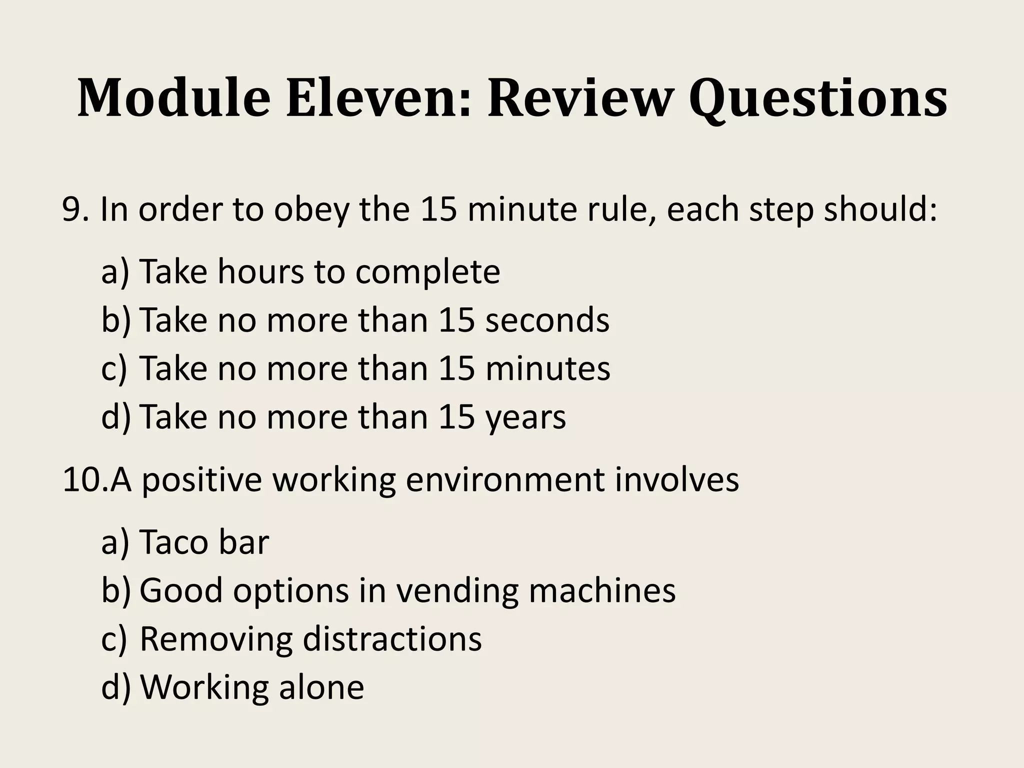 Module Eleven: Review Questions
9. In order to obey the 15 minute rule, each step should:
a) Take hours to complete
b) Take no more than 15 seconds
c) Take no more than 15 minutes
d) Take no more than 15 years
10.A positive working environment involves
a) Taco bar
b) Good options in vending machines
c) Removing distractions
d) Working alone
 