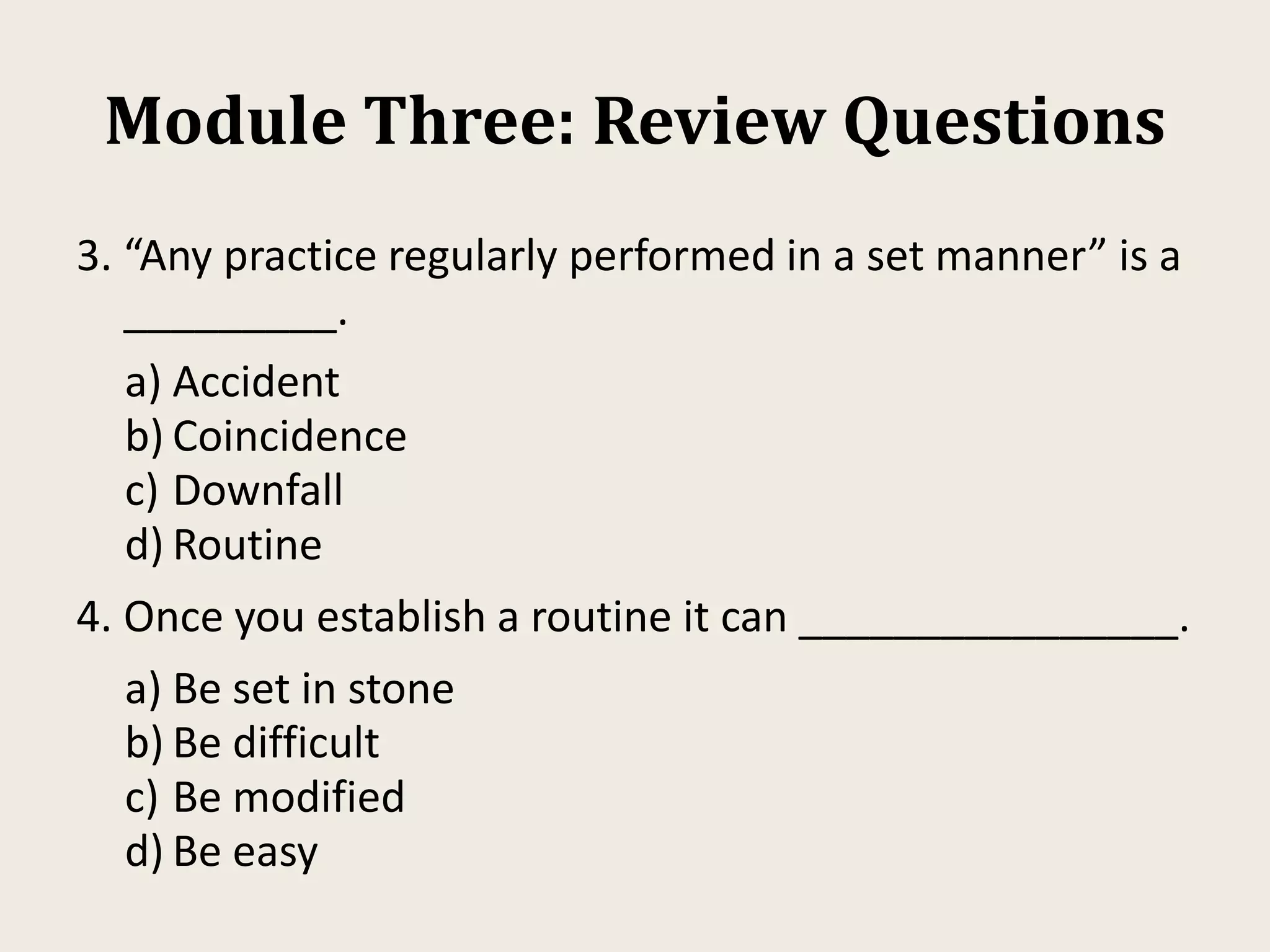 Module Three: Review Questions
3. “Any practice regularly performed in a set manner” is a
_________.
a) Accident
b) Coincidence
c) Downfall
d) Routine
4. Once you establish a routine it can ________________.
a) Be set in stone
b) Be difficult
c) Be modified
d) Be easy
 