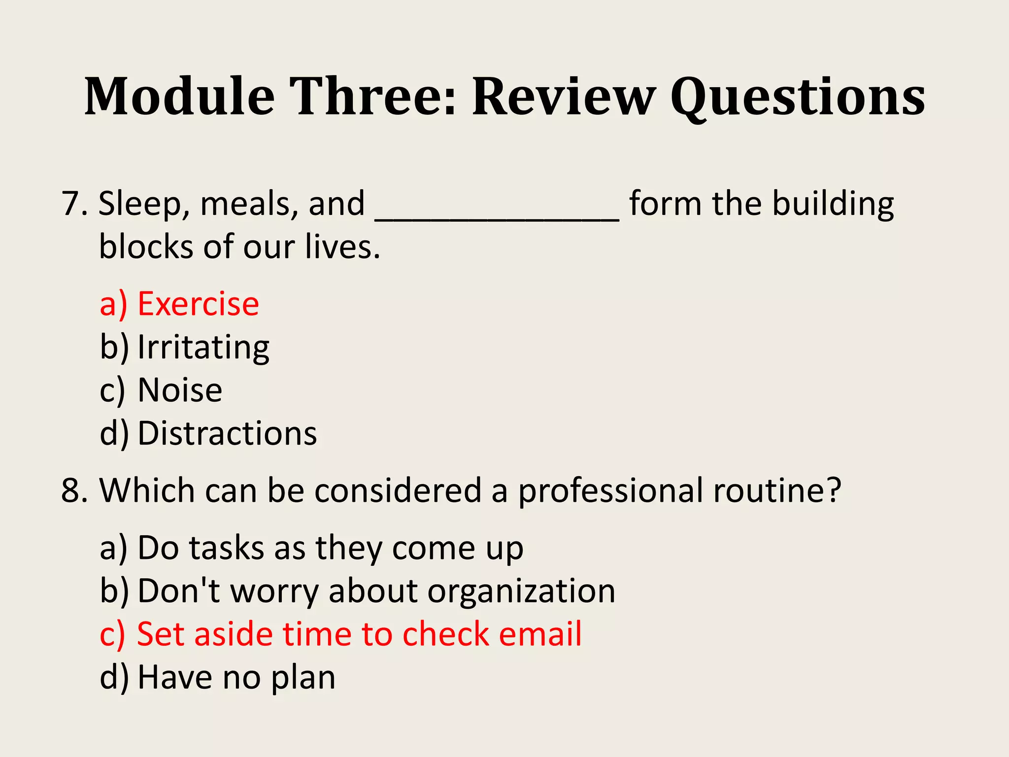 Module Three: Review Questions
7. Sleep, meals, and _____________ form the building
blocks of our lives.
a) Exercise
b) Irritating
c) Noise
d) Distractions
8. Which can be considered a professional routine?
a) Do tasks as they come up
b) Don't worry about organization
c) Set aside time to check email
d) Have no plan
 