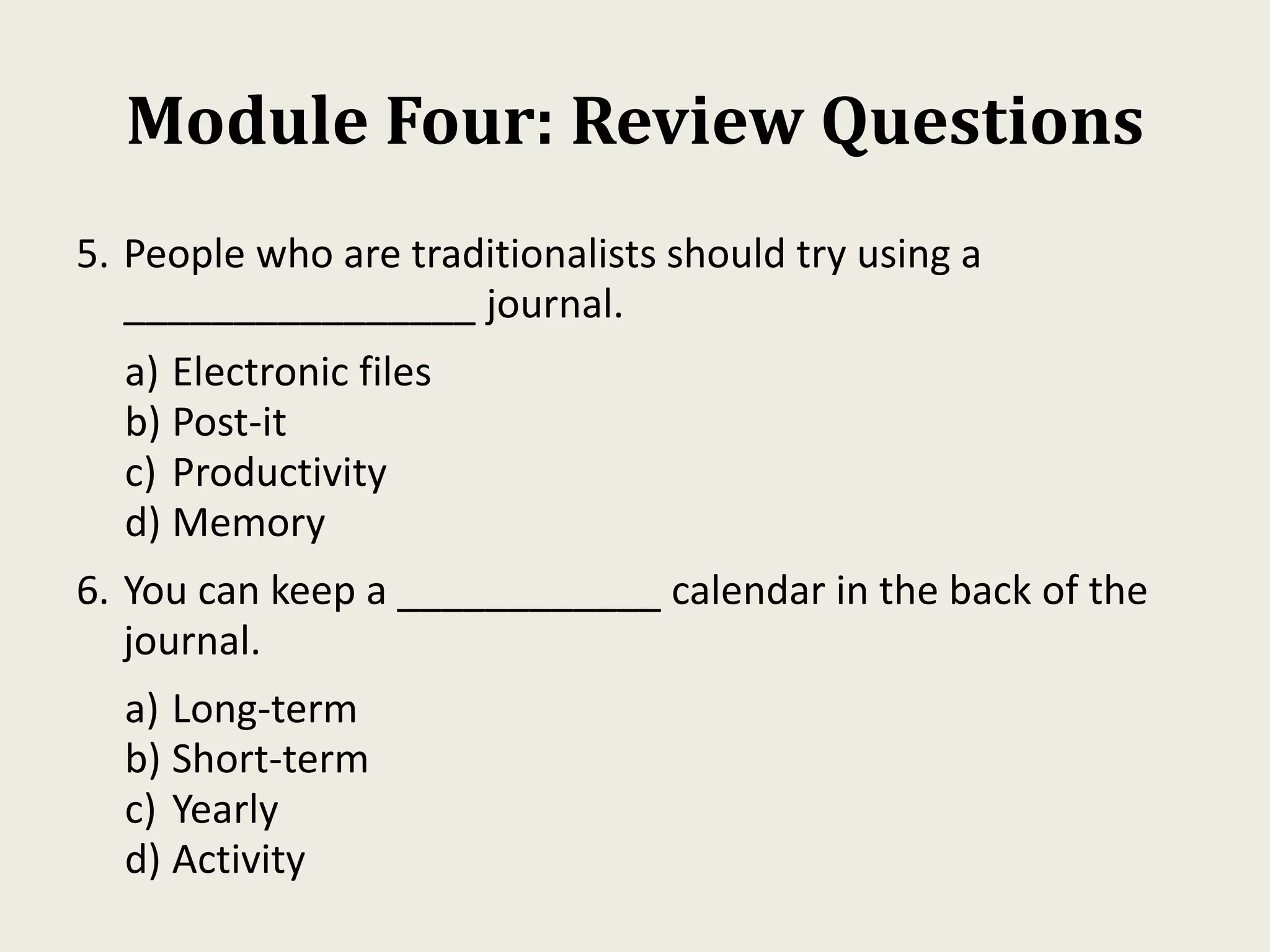 Module Four: Review Questions
5. People who are traditionalists should try using a
________________ journal.
a) Electronic files
b) Post-it
c) Productivity
d) Memory
6. You can keep a ____________ calendar in the back of the
journal.
a) Long-term
b) Short-term
c) Yearly
d) Activity
 