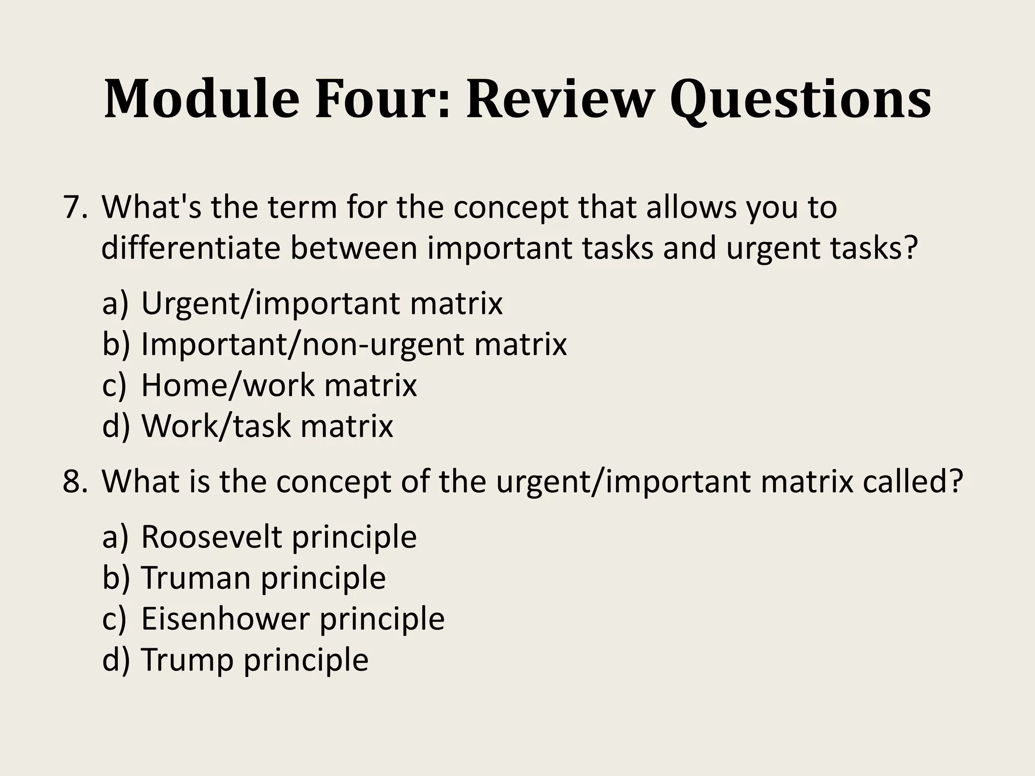 Module Four: Review Questions
7. What's the term for the concept that allows you to
differentiate between important tasks and urgent tasks?
a) Urgent/important matrix
b) Important/non-urgent matrix
c) Home/work matrix
d) Work/task matrix
8. What is the concept of the urgent/important matrix called?
a) Roosevelt principle
b) Truman principle
c) Eisenhower principle
d) Trump principle
 