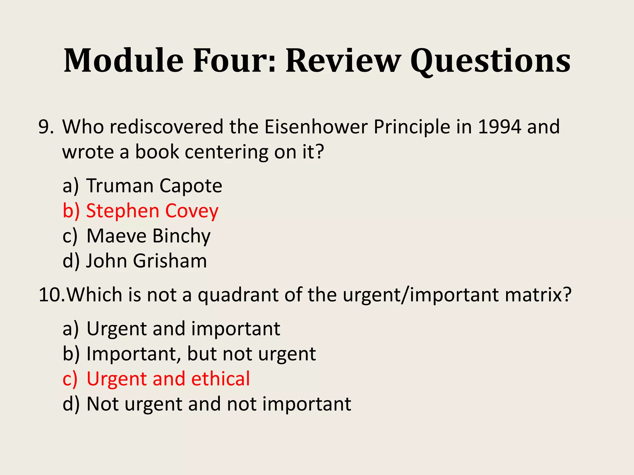 Module Four: Review Questions
9. Who rediscovered the Eisenhower Principle in 1994 and
wrote a book centering on it?
a) Truman Capote
b) Stephen Covey
c) Maeve Binchy
d) John Grisham
10.Which is not a quadrant of the urgent/important matrix?
a) Urgent and important
b) Important, but not urgent
c) Urgent and ethical
d) Not urgent and not important
 