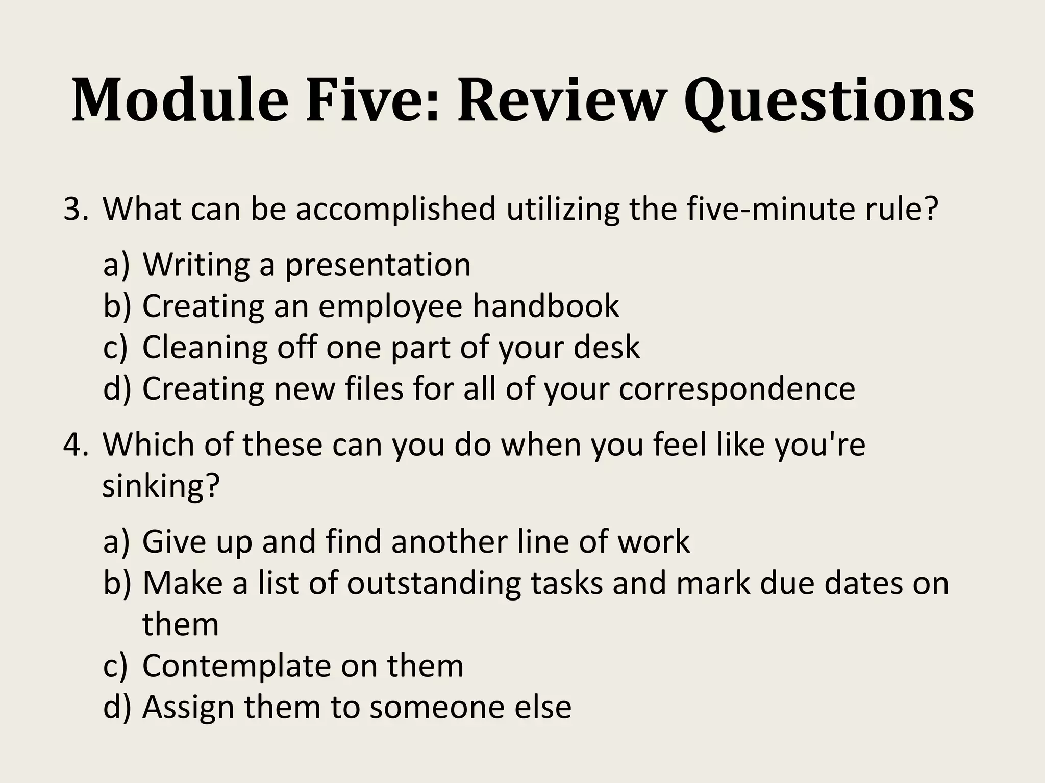 Module Five: Review Questions
3. What can be accomplished utilizing the five-minute rule?
a) Writing a presentation
b) Creating an employee handbook
c) Cleaning off one part of your desk
d) Creating new files for all of your correspondence
4. Which of these can you do when you feel like you're
sinking?
a) Give up and find another line of work
b) Make a list of outstanding tasks and mark due dates on
them
c) Contemplate on them
d) Assign them to someone else
 