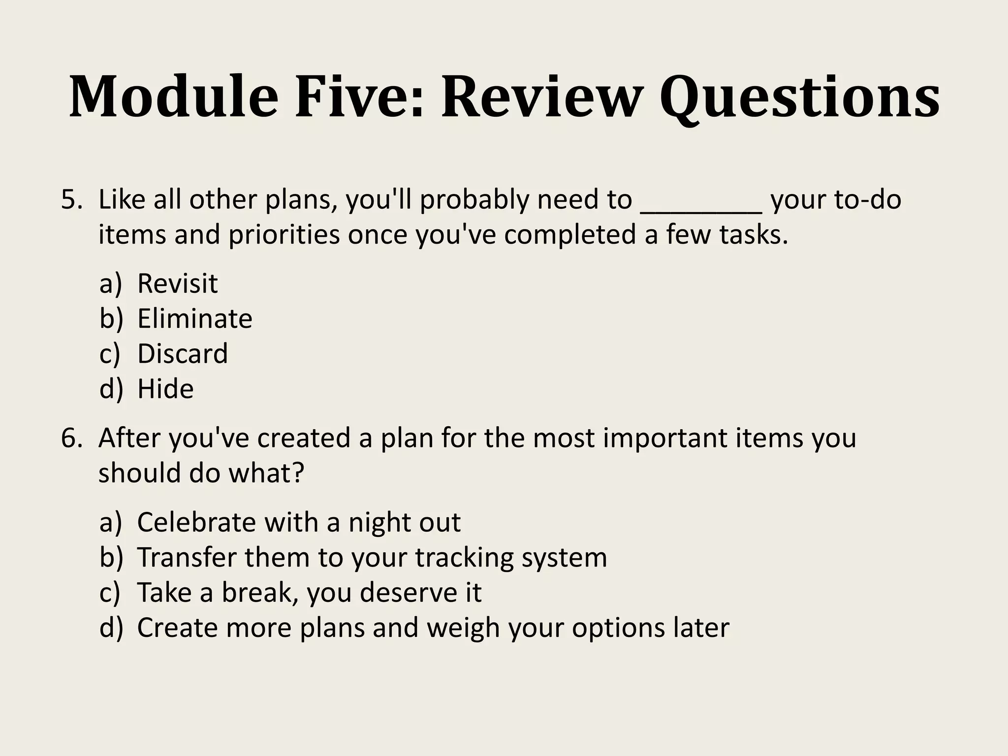 Module Five: Review Questions
5. Like all other plans, you'll probably need to ________ your to-do
items and priorities once you've completed a few tasks.
a) Revisit
b) Eliminate
c) Discard
d) Hide
6. After you've created a plan for the most important items you
should do what?
a) Celebrate with a night out
b) Transfer them to your tracking system
c) Take a break, you deserve it
d) Create more plans and weigh your options later
 