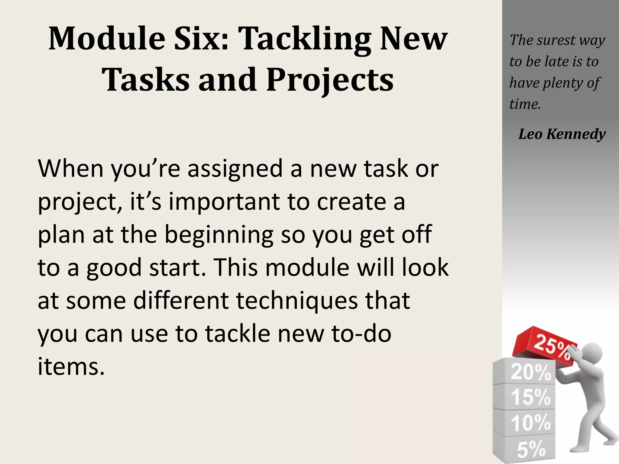 Module Six: Tackling New
Tasks and Projects
When you’re assigned a new task or
project, it’s important to create a
plan at the beginning so you get off
to a good start. This module will look
at some different techniques that
you can use to tackle new to-do
items.
The surest way
to be late is to
have plenty of
time.
Leo Kennedy
 