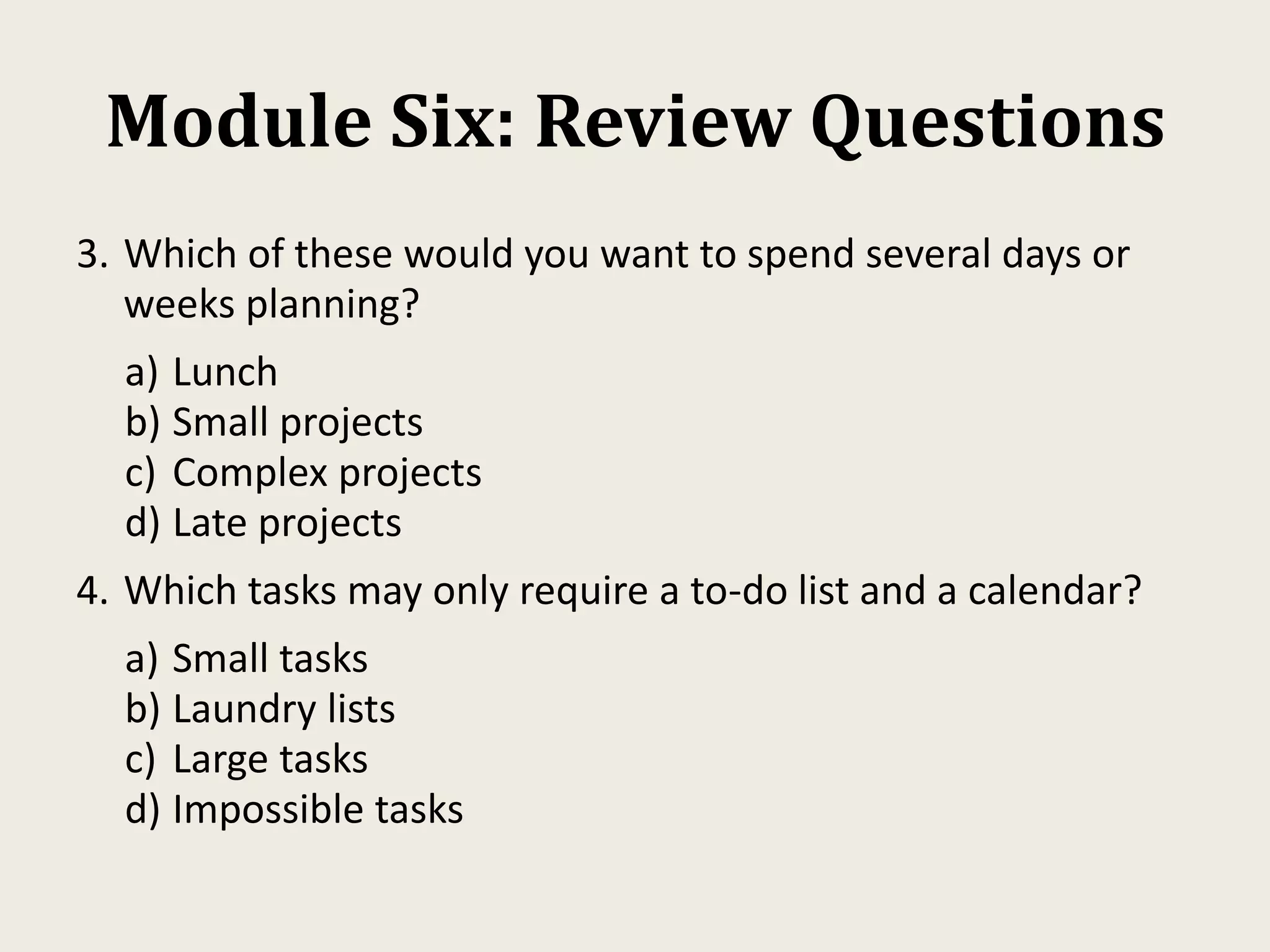 Module Six: Review Questions
3. Which of these would you want to spend several days or
weeks planning?
a) Lunch
b) Small projects
c) Complex projects
d) Late projects
4. Which tasks may only require a to-do list and a calendar?
a) Small tasks
b) Laundry lists
c) Large tasks
d) Impossible tasks
 