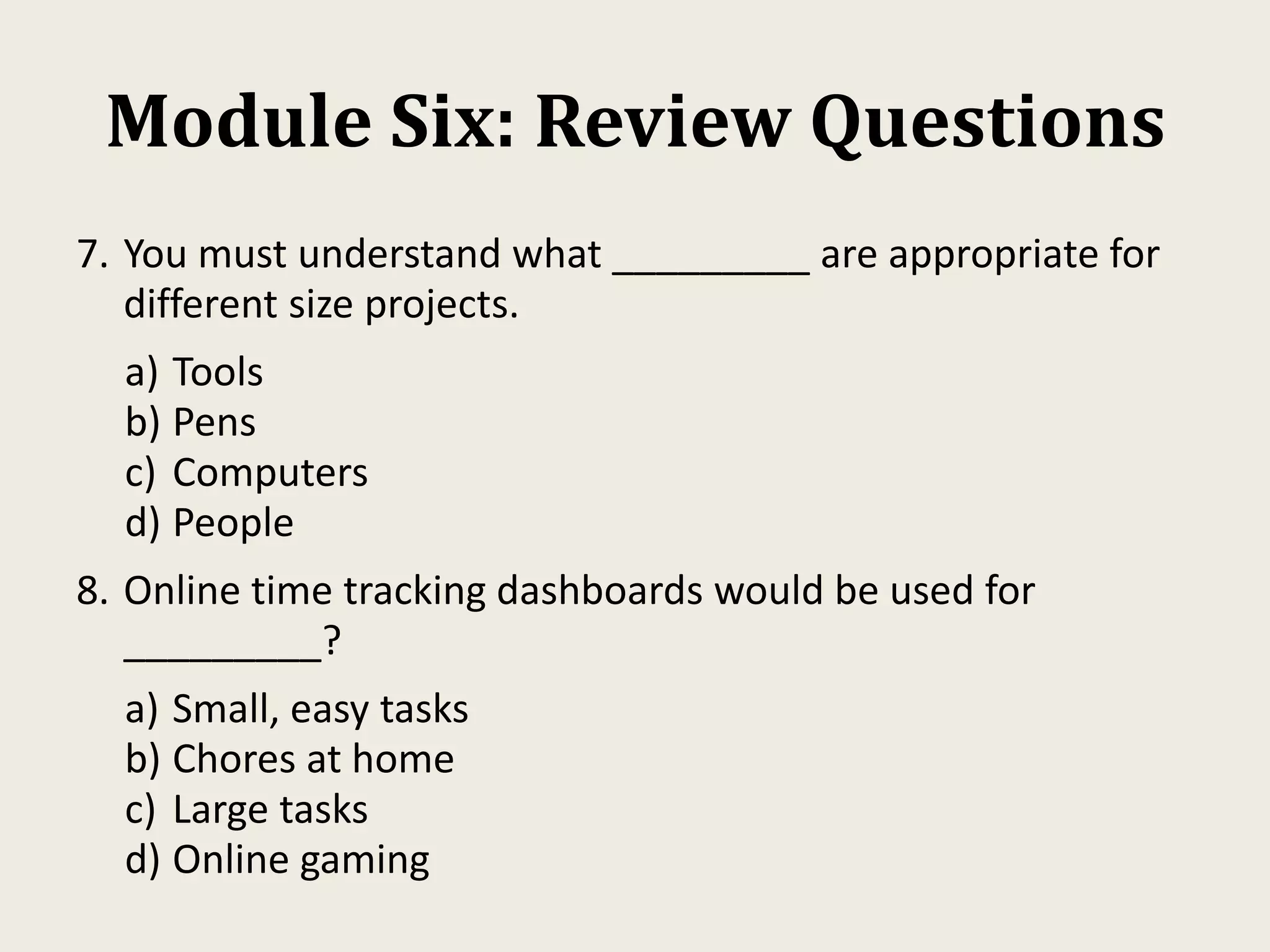 Module Six: Review Questions
7. You must understand what _________ are appropriate for
different size projects.
a) Tools
b) Pens
c) Computers
d) People
8. Online time tracking dashboards would be used for
_________?
a) Small, easy tasks
b) Chores at home
c) Large tasks
d) Online gaming
 