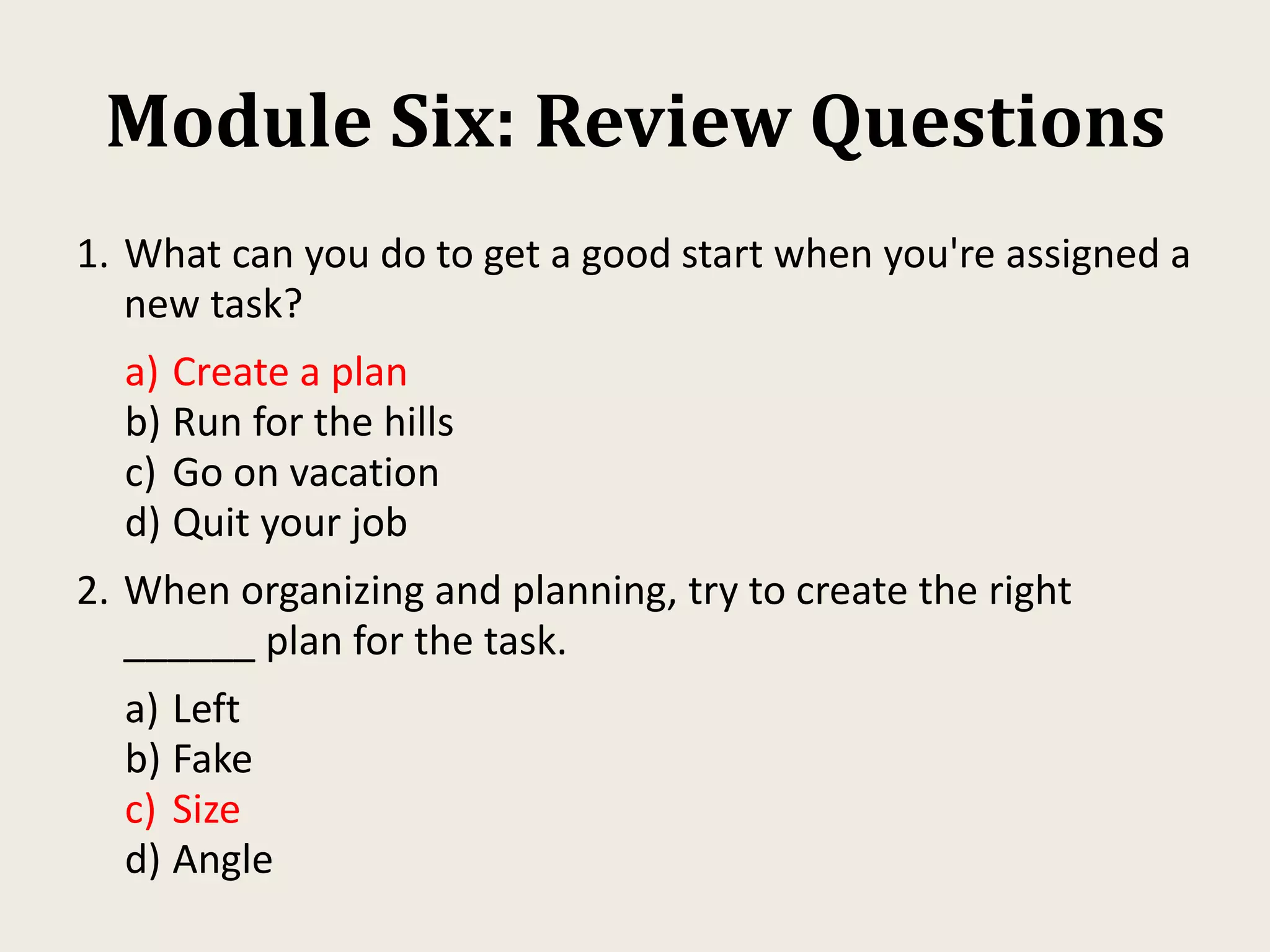 Module Six: Review Questions
1. What can you do to get a good start when you're assigned a
new task?
a) Create a plan
b) Run for the hills
c) Go on vacation
d) Quit your job
2. When organizing and planning, try to create the right
______ plan for the task.
a) Left
b) Fake
c) Size
d) Angle
 