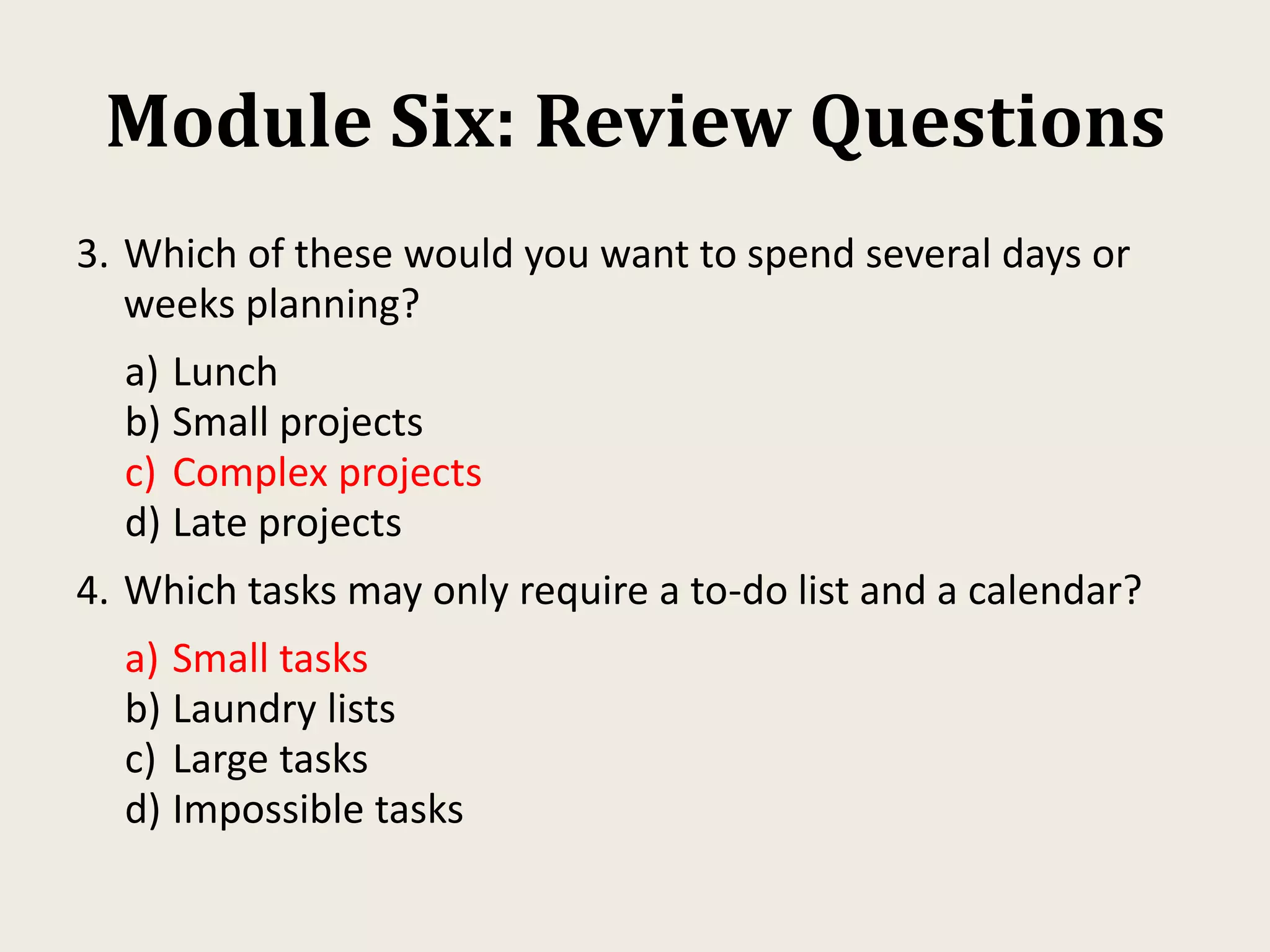 Module Six: Review Questions
3. Which of these would you want to spend several days or
weeks planning?
a) Lunch
b) Small projects
c) Complex projects
d) Late projects
4. Which tasks may only require a to-do list and a calendar?
a) Small tasks
b) Laundry lists
c) Large tasks
d) Impossible tasks
 