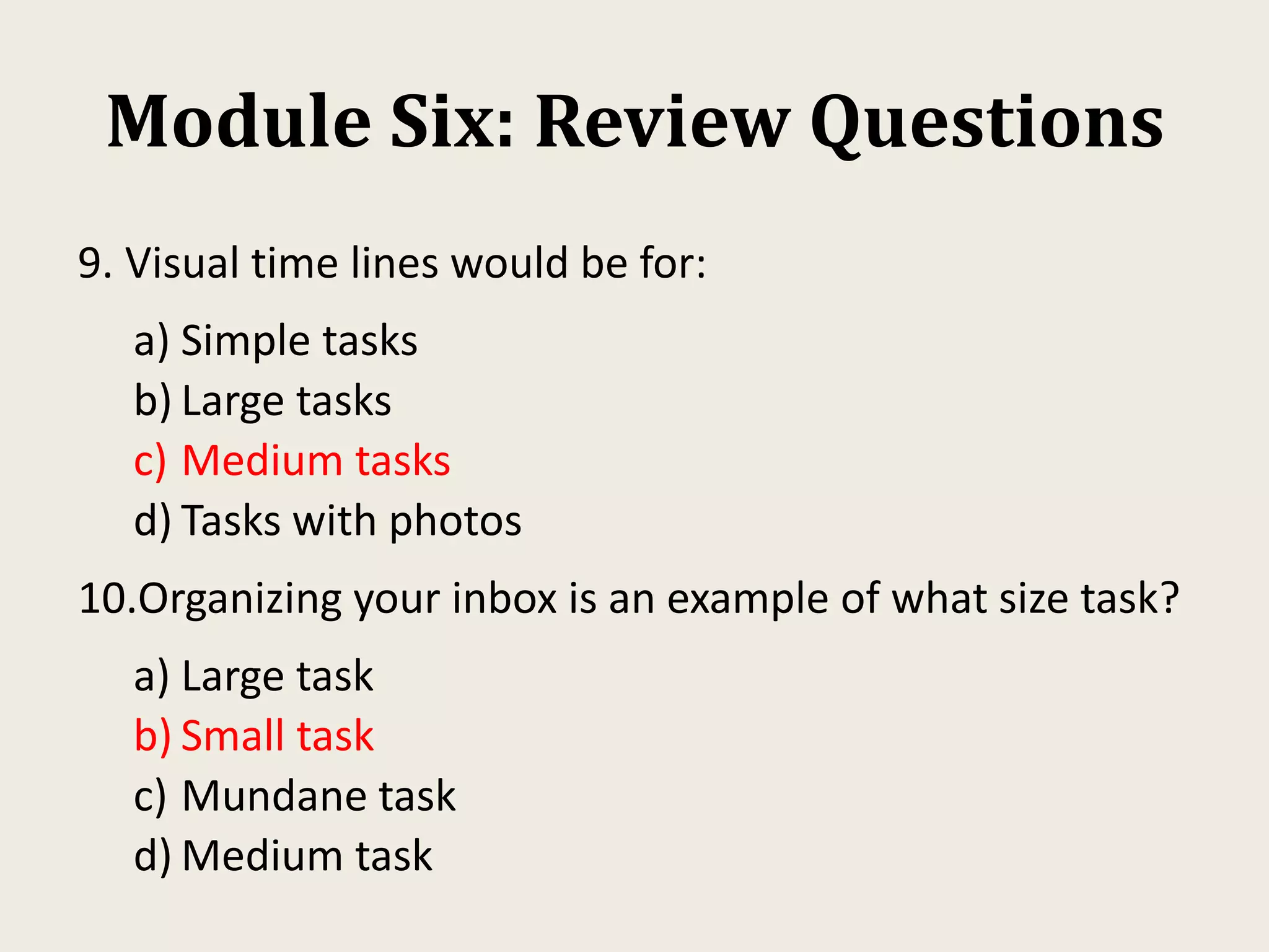 Module Six: Review Questions
9. Visual time lines would be for:
a) Simple tasks
b) Large tasks
c) Medium tasks
d) Tasks with photos
10.Organizing your inbox is an example of what size task?
a) Large task
b) Small task
c) Mundane task
d) Medium task
 
