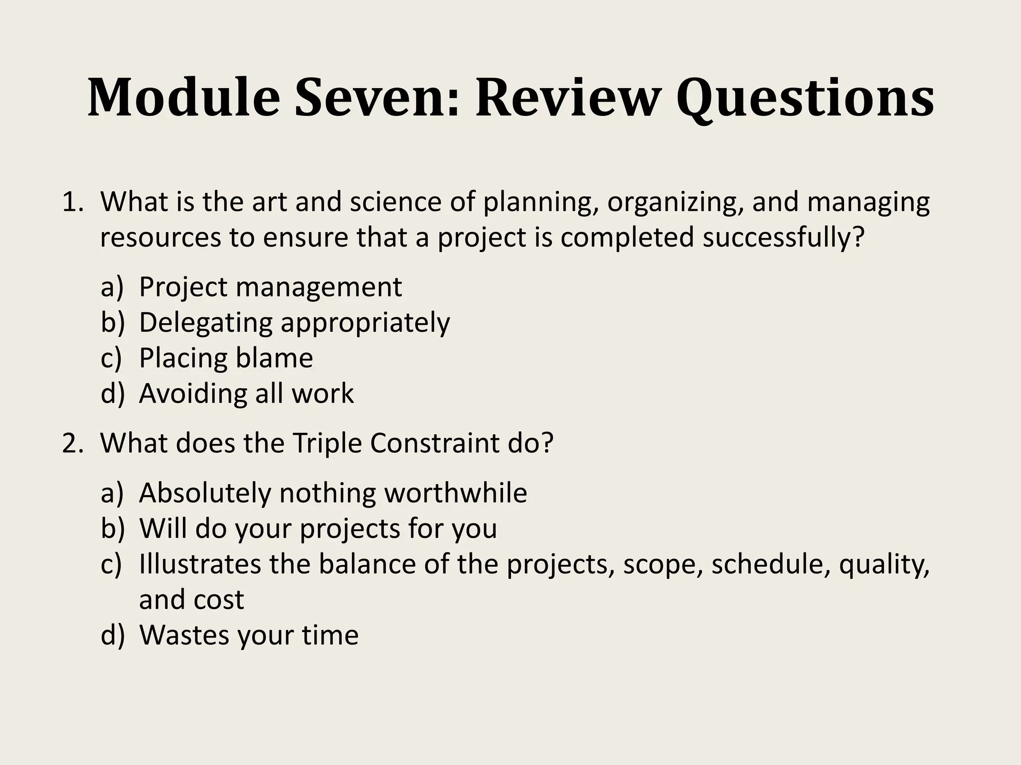 Module Seven: Review Questions
1. What is the art and science of planning, organizing, and managing
resources to ensure that a project is completed successfully?
a) Project management
b) Delegating appropriately
c) Placing blame
d) Avoiding all work
2. What does the Triple Constraint do?
a) Absolutely nothing worthwhile
b) Will do your projects for you
c) Illustrates the balance of the projects, scope, schedule, quality,
and cost
d) Wastes your time
 