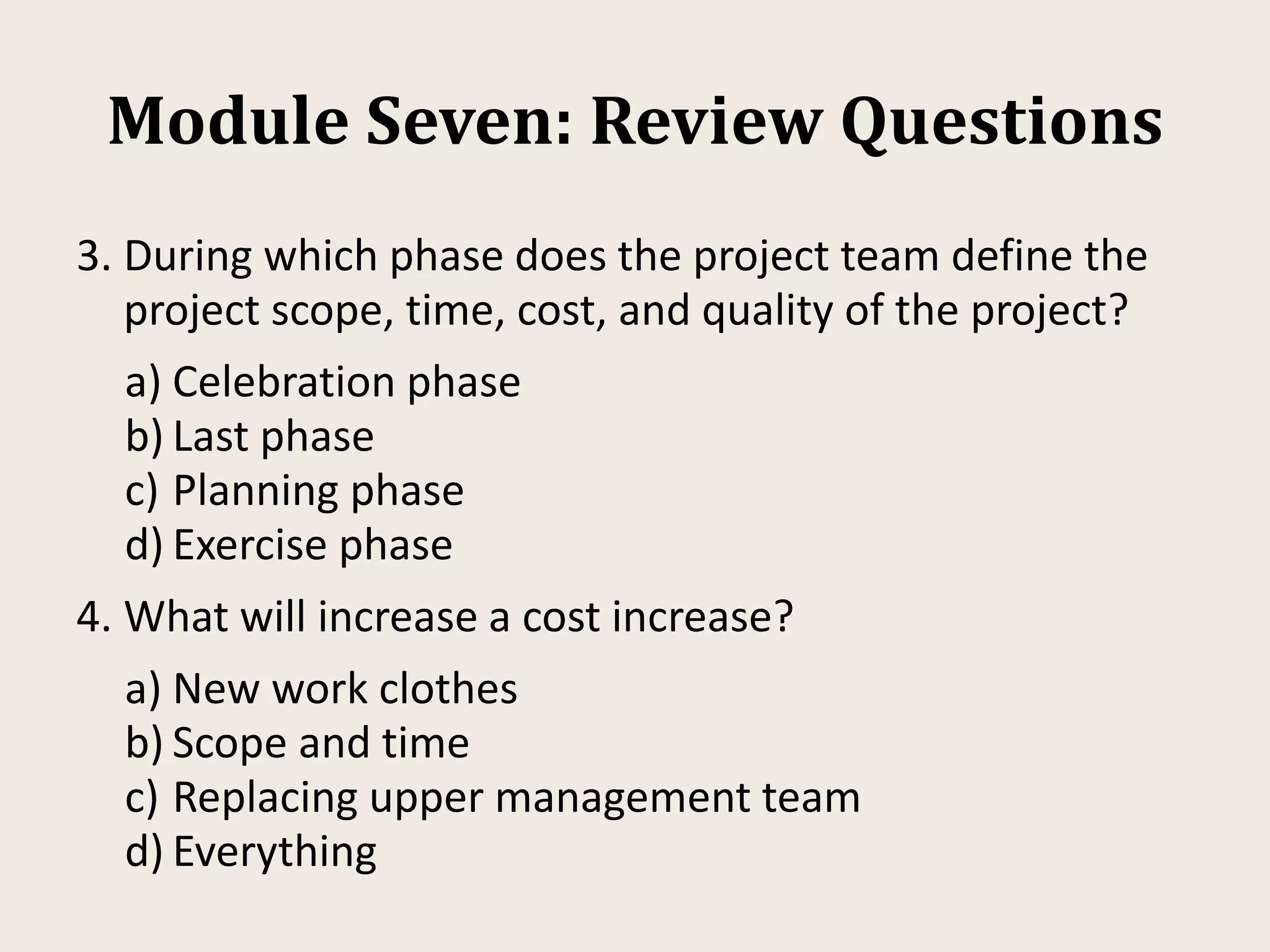 Module Seven: Review Questions
3. During which phase does the project team define the
project scope, time, cost, and quality of the project?
a) Celebration phase
b) Last phase
c) Planning phase
d) Exercise phase
4. What will increase a cost increase?
a) New work clothes
b) Scope and time
c) Replacing upper management team
d) Everything
 
