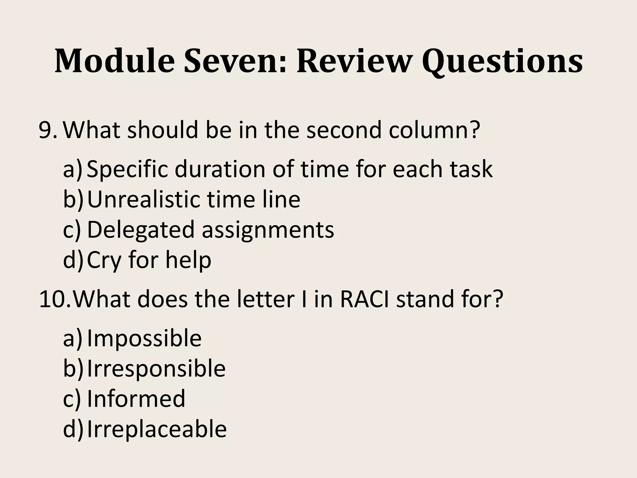 Module Seven: Review Questions
9.What should be in the second column?
a)Specific duration of time for each task
b)Unrealistic time line
c) Delegated assignments
d)Cry for help
10.What does the letter I in RACI stand for?
a)Impossible
b)Irresponsible
c) Informed
d)Irreplaceable
 