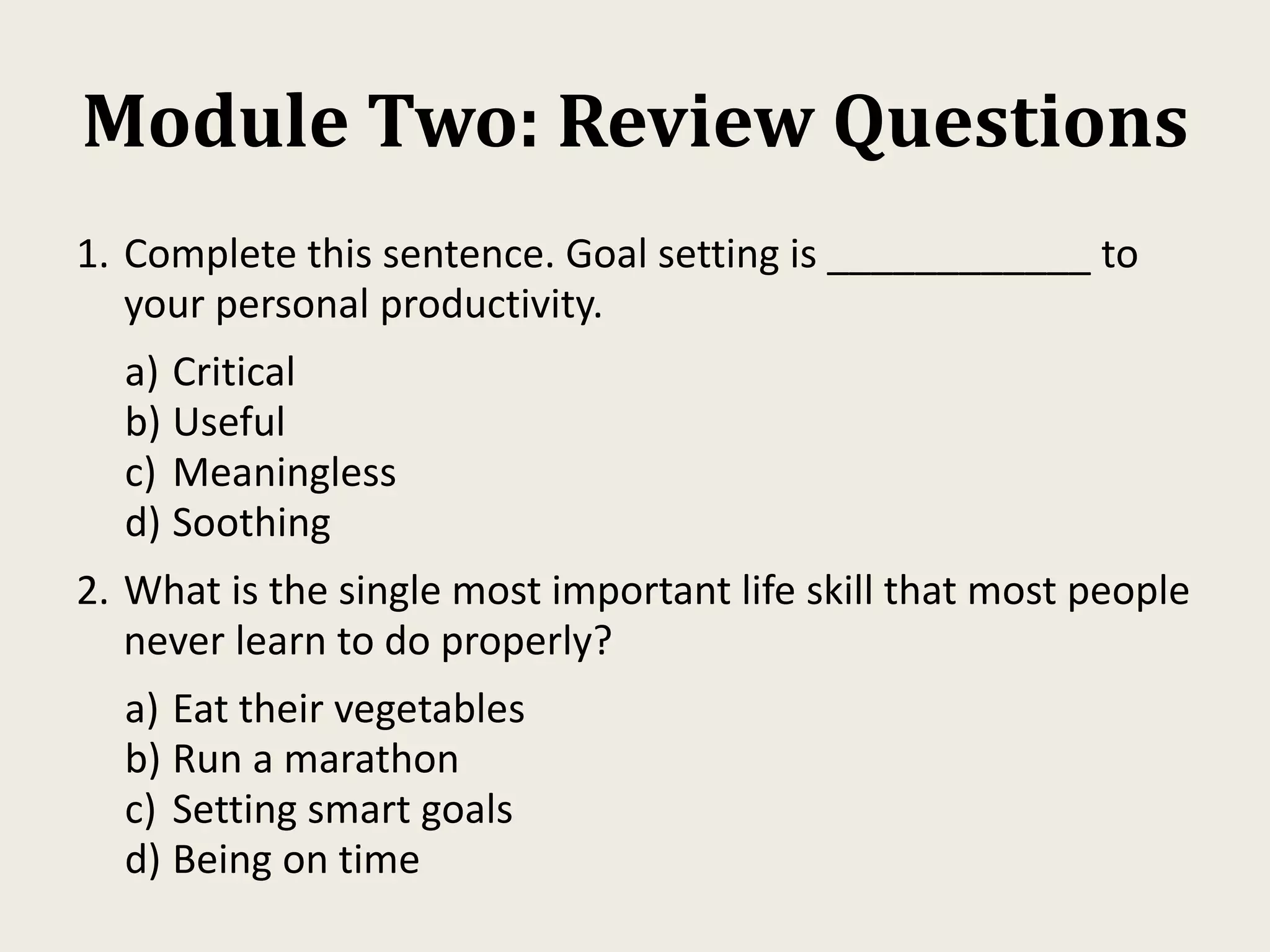 Module Two: Review Questions
1. Complete this sentence. Goal setting is ____________ to
your personal productivity.
a) Critical
b) Useful
c) Meaningless
d) Soothing
2. What is the single most important life skill that most people
never learn to do properly?
a) Eat their vegetables
b) Run a marathon
c) Setting smart goals
d) Being on time
 