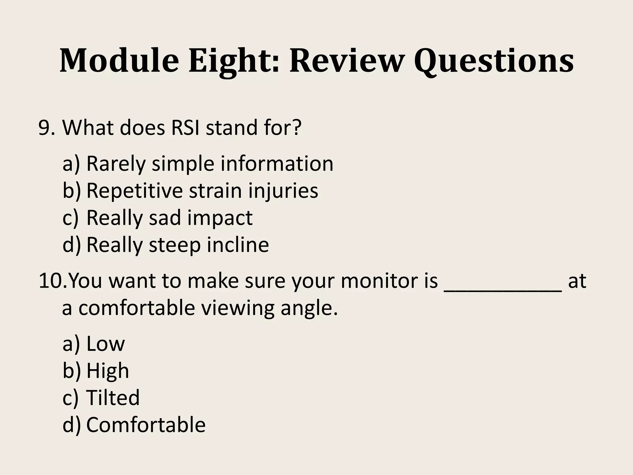 Module Eight: Review Questions
9. What does RSI stand for?
a) Rarely simple information
b) Repetitive strain injuries
c) Really sad impact
d) Really steep incline
10.You want to make sure your monitor is __________ at
a comfortable viewing angle.
a) Low
b) High
c) Tilted
d) Comfortable
 