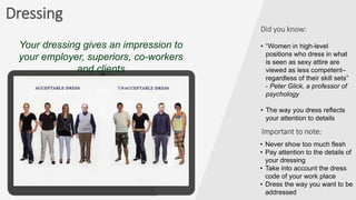 Dressing
Important to note:
• Never show too much flesh
• Pay attention to the details of
your dressing
• Take into account the dress
code of your work place
• Dress the way you want to be
addressed
Your dressing gives an impression to
your employer, superiors, co-workers
and clients
Did you know:
• “Women in high-level
positions who dress in what
is seen as sexy attire are
viewed as less competent–
regardless of their skill sets”
- Peter Glick, a professor of
psychology
• The way you dress reflects
your attention to details
 
