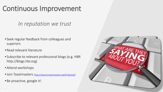In reputation we trust
•Seek regular feedback from colleagues and
superiors
•Read relevant literature
•Subscribe to relevant professional blogs (e.g. HBR
http://blogs.hbr.org)
•Attend workshops
•Join Toastmasters (http://reports.toastmasters.org/findaclub/)
•Be proactive, google it!
.
Continuous Improvement
 