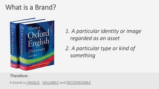 Therefore:
A brand is UNIQUE, VALUABLE and RECOGNIZABLE
What is a Brand?
1. A particular identity or image
regarded as an asset
2. A particular type or kind of
something
 