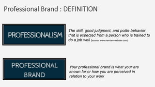 Professional Brand : DEFINITION
The skill, good judgment, and polite behavior
that is expected from a person who is trained to
do a job well (source: www.merriam-webster.com)
Your professional brand is what your are
known for or how you are perceived in
relation to your work
 