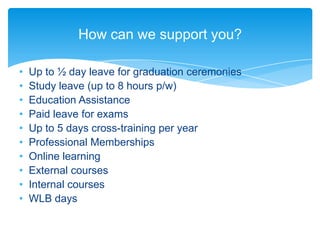 How can we support you?

•   Up to ½ day leave for graduation ceremonies
•   Study leave (up to 8 hours p/w)
•   Education Assistance
•   Paid leave for exams
•   Up to 5 days cross-training per year
•   Professional Memberships
•   Online learning
•   External courses
•   Internal courses
•   WLB days
 
