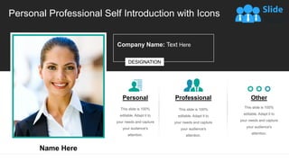 Personal Professional Self Introduction with Icons
Personal
This slide is 100%
editable. Adapt it to
your needs and capture
your audience's
attention.
Professional
This slide is 100%
editable. Adapt it to
your needs and capture
your audience's
attention.
Other
This slide is 100%
editable. Adapt it to
your needs and capture
your audience's
attention.
DESIGNATION
Name Here
Company Name: Text Here
 
