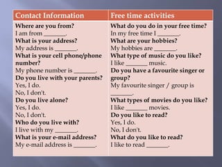 Contact Information Free time activities
Where are you from?
I am from _______.
What is your address?
My address is _______.
What is your cell phone/phone
number?
My phone number is _______.
Do you live with your parents?
Yes, I do.
No, I don't.
Do you live alone?
Yes, I do.
No, I don't.
Who do you live with?
I live with my _______.
What is your e-mail address?
My e-mail address is _______.
What do you do in your free time?
In my free time I _______.
What are your hobbies?
My hobbies are _______.
What type of music do you like?
I like _______ music.
Do you have a favourite singer or
group?
My favourite singer / group is
_______.
What types of movies do you like?
I like _______ movies.
Do you like to read?
Yes, I do.
No, I don't.
What do you like to read?
I like to read _______.
 