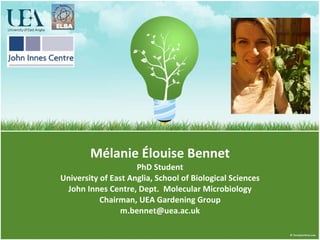 Mélanie Élouise Bennet PhD Student University of East Anglia, School of Biological Sciences John Innes Centre, Dept.  Molecular Microbiology Chairman, UEA Gardening Group [email_address] 