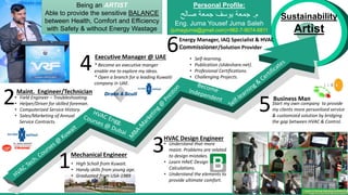 Sustainability
Artist
• Field Engineer – Troubleshooting.
• Helper/Driver for skilled foreman.
• Computerized Service History.
• Sales/Marketing of Annual
Service Contracts.
2Maint. Engineer/Technician
Mechanical Engineer
1
Executive Manager @ UAE
4
• Understand that more
maint. Problems are related
to design mistakes.
• Learn HAVC Design
Calculations.
• Understand the elements to
provide ultimate comfort.
HVAC Design Engineer
3
Start my own company to provide
my clients more personlised service
& customized solution by bridging
the gap between HVAC & Control.
Business Man
5
Energy Manager, IAQ Specialist & HVAC
Commissioner/Solution Provider
6
Being an ARTIST
Able to provide the sensitive BALANCE
between Health, Comfort and Efficiency
with Safety & without Energy Wastage
Personal Profile:
‫م‬
.
‫صالح‬ ‫جمعة‬ ‫يوسف‬ ‫جمعة‬
Eng. Juma Yousef Juma Saleh
(jumayjuma@gmail.com)+962-7-9074-6811
• Self-learning.
• Publication (slideshare.net).
• Profesional Certifications.
• Challenging Projects.
* Become an executive manger
enable me to explore my ideas.
* Open a branch for a leading Kuwaiti
company in UAE.
• High Scholl from Kuwait.
• Handy skills from young age.
• Graduated from USA-1989
 