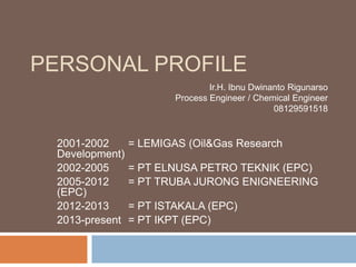 PERSONAL PROFILE
2001-2002 = LEMIGAS (Oil&Gas Research
Development)
2002-2005 = PT ELNUSA PETRO TEKNIK (EPC)
2005-2012 = PT TRUBA JURONG ENIGNEERING
(EPC)
2012-2013 = PT ISTAKALA (EPC)
2013-present = PT IKPT (EPC)
Ir.H. Ibnu Dwinanto Rigunarso
Process Engineer / Chemical Engineer
08129591518
 