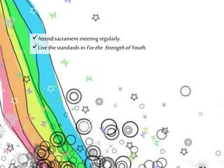 Attend sacrament meeting regularly. 
Live the standards in For the Strength of Youth . 
 