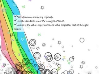 Attend sacrament meeting regularly. 
Live the standards in For the Strength of Youth . 
Complete the values experiences and value project for each of the eight 
values. 
 