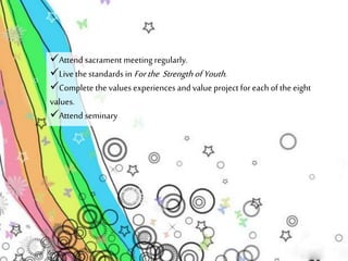 Attend sacrament meeting regularly. 
Live the standards in For the Strength of Youth . 
Complete the values experiences and value project for each of the eight 
values. 
Attend seminary 
 