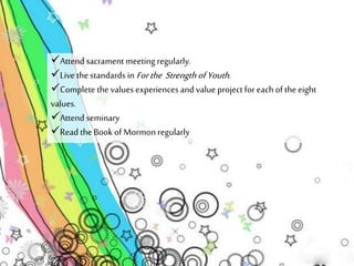 Attend sacrament meeting regularly. 
Live the standards in For the Strength of Youth . 
Complete the values experiences and value project for each of the eight 
values. 
Attend seminary 
Read the Book of Mormon regularly 
 