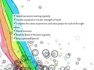 Attend sacrament meeting regularly. 
Live the standards in For the Strength of Youth . 
Complete the values experiences and value project for each of the eight 
values. 
Attend seminary 
Read the Book of Mormon regularly 
Keep a personal journal 
 
