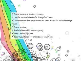 Attend sacrament meeting regularly. 
Live the standards in For the Strength of Youth . 
Complete the values experiences and value project for each of the eight 
values. 
Attend seminary 
Read the Book of Mormon regularly 
Keep a personal journal 
Record your testimony of the Savior Jesus Christ 
 