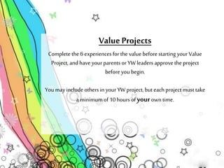 Value Projects 
Complete the 6 experiences for the value before starting your Value 
Project, and have your parents or YW leaders approve the project 
before you begin. 
You may include others in your YW project, but each project must take 
a minimum of 10 hours of your own time. 
 