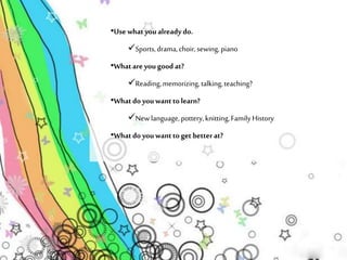 •Use what you already do. 
Sports, drama, choir, sewing, piano 
•What are you good at? 
Reading, memorizing, talking, teaching? 
•What do you want to learn? 
New language, pottery, knitting, Family History 
•What do you want to get better at? 
 