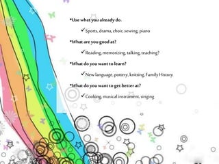 •Use what you already do. 
Sports, drama, choir, sewing, piano 
•What are you good at? 
Reading, memorizing, talking, teaching? 
•What do you want to learn? 
New language, pottery, knitting, Family History 
•What do you want to get better at? 
Cooking, musical instrument, singing 
 