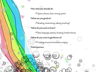 •Use what you already do. 
Sports, drama, choir, sewing, piano 
•What are you good at? 
Reading, memorizing, talking, teaching? 
•What do you want to learn? 
New language, pottery, knitting, Family History 
•What do you want to get better at? 
Cooking, musical instrument, singing 
•Find a partner. 
 