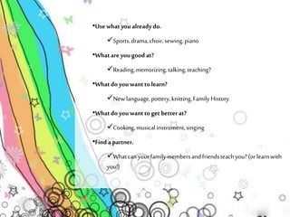 •Use what you already do. 
Sports, drama, choir, sewing, piano 
•What are you good at? 
Reading, memorizing, talking, teaching? 
•What do you want to learn? 
New language, pottery, knitting, Family History 
•What do you want to get better at? 
Cooking, musical instrument, singing 
•Find a partner. 
What can your family members and friends teach you? (or learn with 
you!) 
 