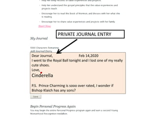 PRIVATE JOURNAL ENTRY 
Dear Journal, Feb 14,2020 
I went to the Royal Ball tonight and I lost one of my really 
cute shoes. 
Love, 
Cinderella 
P.S. Prince Charming is sooo over rated, I wonder if 
Bishop Klaich has any sons? 
 